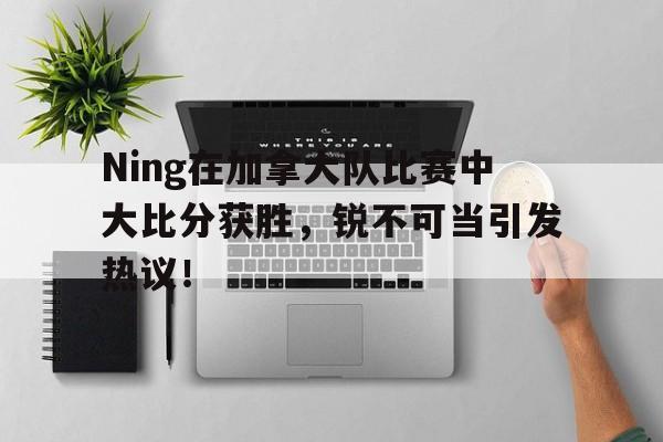 开云体育中国官网Ning在加拿大队比赛中大比分获胜，锐不可当引发热议！的简单介绍